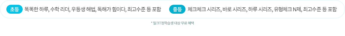 초등 : 똑똑한 하루, 수학리더, 우등생 해법, 독해가 힘이다, 최고수준 등 포함! 중등 : 체크체크 시리즈, 바로 시리즈, 하루 시리즈, 유형체크 N제, 최고수준 등 포함 *밀크T정학습생 대상 무료 혜택