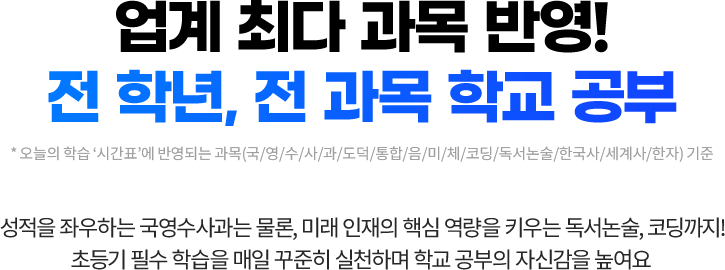 업계 최다 과목* 반영! 전 학년, 전 과목 학교 공부. * 오늘의 학습 ‘시간표’에 반영되는 과목(국/영/수/사/과/도덕/통합/음/미/체/코딩/독서논술/한국사/세계사/한자) 기준. 성적을 좌우하는 국영수사과는 물론, 미래 인재 핵십 역량을 키우는 독서논술, 코딩까지! 내 아이의 공부 성장을 위한 초등기 필수 학습을 매일 꾸준히 학습해요.