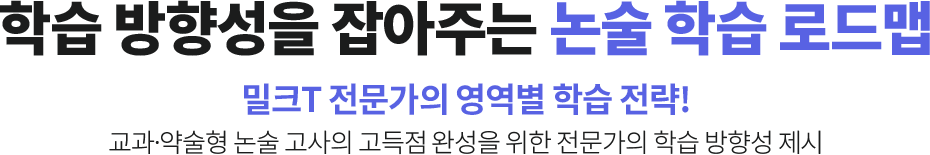 학습 방향성을 잡아주는 논술 학습 로드맵 밀크T 전문가의 영역별 학습 전략! 교과ㆍ약술형 논술 고사의 고득점 완성을 위한 전문가 학습 방향성 제시