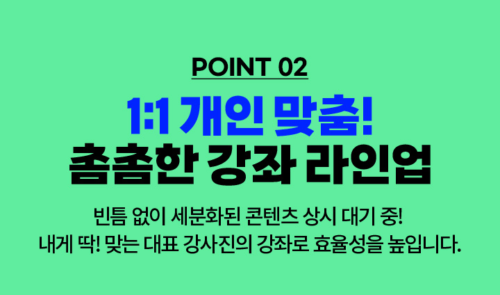 POINT 02. 1:1 개인 맞춤! 촘촘한 강좌 라인업 - 빈틈 없이 세분화된 콘텐츠 상시 대기 중! 내게 딱! 맞는 대표 강사진의 강좌로 효율성을 높입니다.