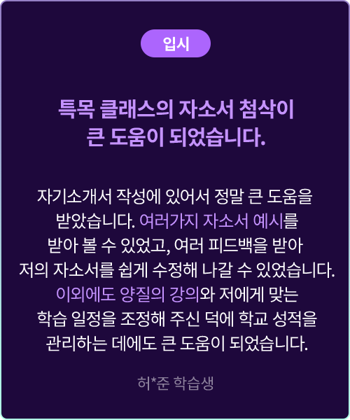 (입시) 특목 클래스의 자소서 첨삭이 큰 도움이 되었습니다. 자기소개서 작성에 있어서 정말 큰 도움을 받았습니다. 여러가지 자소서 예시를 받아볼 수 있었고, 여러 피드백을 받아 저의 자소서를 쉽게 수정해 나갈 수 있었습니다. 이외에도 양질의 강의와 저에게 맞는 학습 일정을 조정해 주신 덕에 학교 성적을 관리하는 데에도 큰 도움이 되었습니다. 허*준 학습생