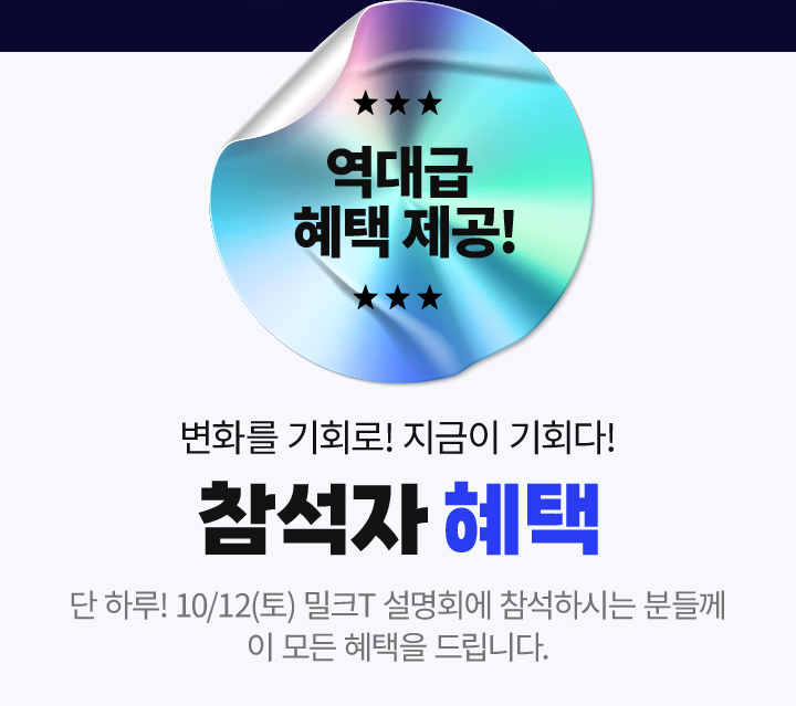 역대급 혜택 제공! 변화를 기회로! 지금이 기회다! 참석자 혜택 단 하루! 10/12(토) 밀크T 설명회에 참석하시는 분들께 이 모든 혜택을 드립니다.