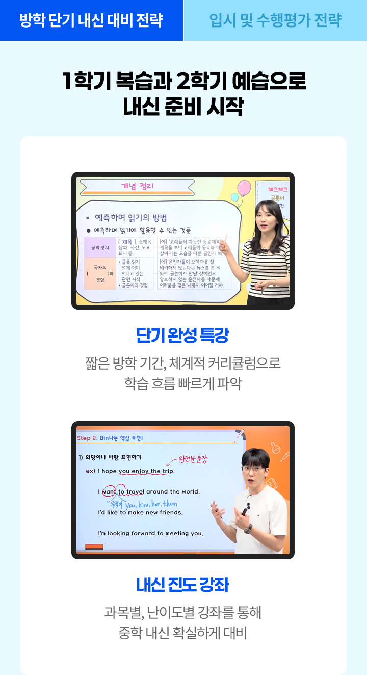 1학기 복습과 2학기 공부 예습으로 내신 준비 시작! 단기완성 특강: 짧은 방학기간, 체계적 커리큘럼으로 학습 흐름 빠르게 파악, 내신 진도 강좌: 과목별, 난이도별 강좌를 통해 중학 내신 확실하게 대비