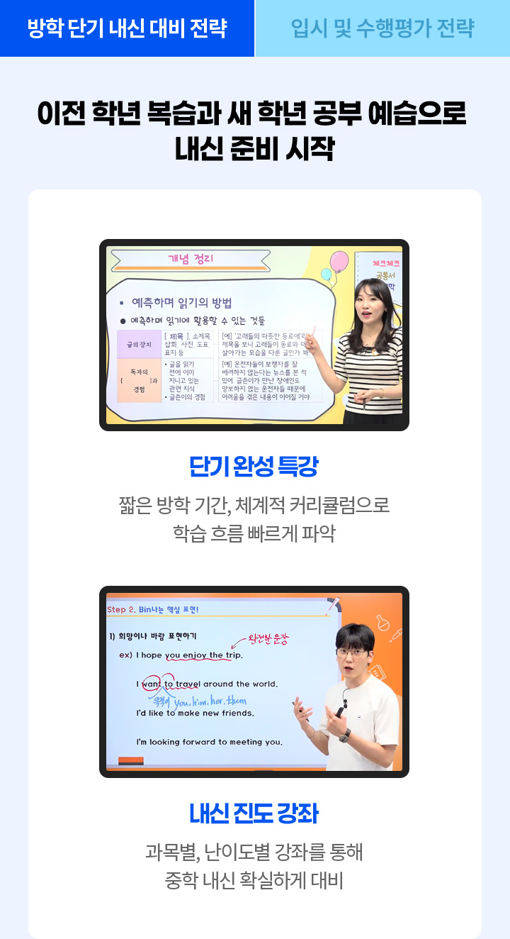 이전 학년 복습과 새 학년 공부 예습으로 내신 준비 시작! 단기완성 특강: 짧은 방학 기간, 체계적 커리큘럼으로 학습 흐름 빠르게 파악, 내신 진도 강좌: 과목별, 난이도별 강좌를 통해 중학 내신 확실하게 대비