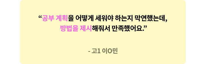 고1 이O민 - 공부 계획을 어떻게 세워야 하는지 막연했는데, 방법을 제시해줘서 만족했어요.