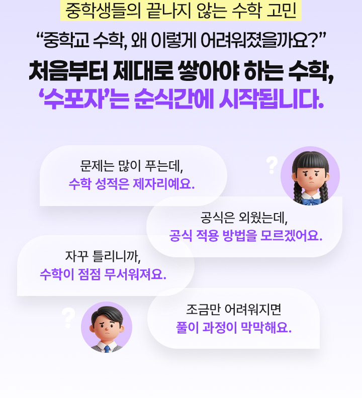 중학생들의 끝나지 않는 수학 고민 중학교 수학, 왜 이렇게 어려워졌을까요? 처음부터 제대로 쌓아야 하는 수학, 수포자는 순식간에 시작됩니다.