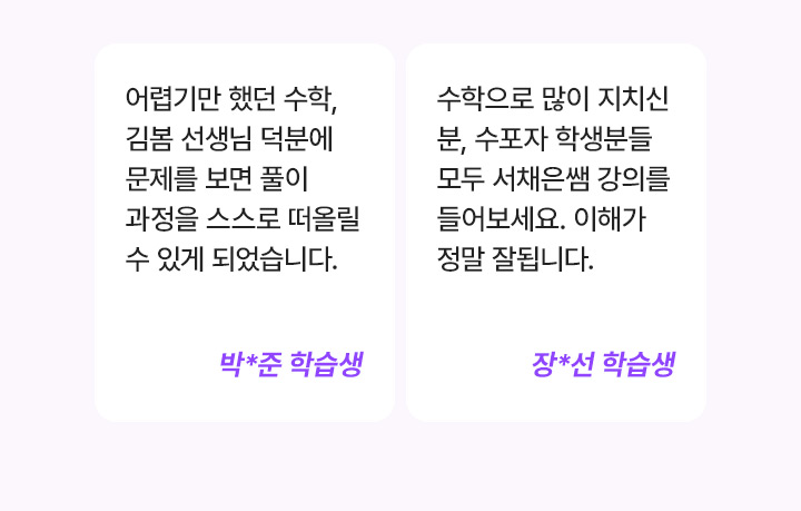 어렵기만 했던 수학, 김봄 선생님 덕분에 문제를 보면 풀이 과정을 스스로 떠올릴 수 있게 되었습니다. 박*준 학습생, 수학으로 많이 지치신 분, 수포자 학생분들 모두 서채은쌤 강의를 들어보세요. 이해가 정말 잘됩니다. 장*선 학습생