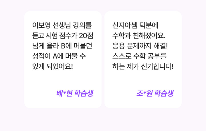 이보영 선생님 강의를 듣고 시험 점수가 20점 넘게 올라 B에 머물던 성적이 A에 머물 수 있게 되었어요! 배*현 학습생, 신지아쌤 덕분에 수학과 친해졌어요. 응용 문제까지 해결! 스스로 수학 공부를 하는 제가 신기합니다! 조*원 학습생