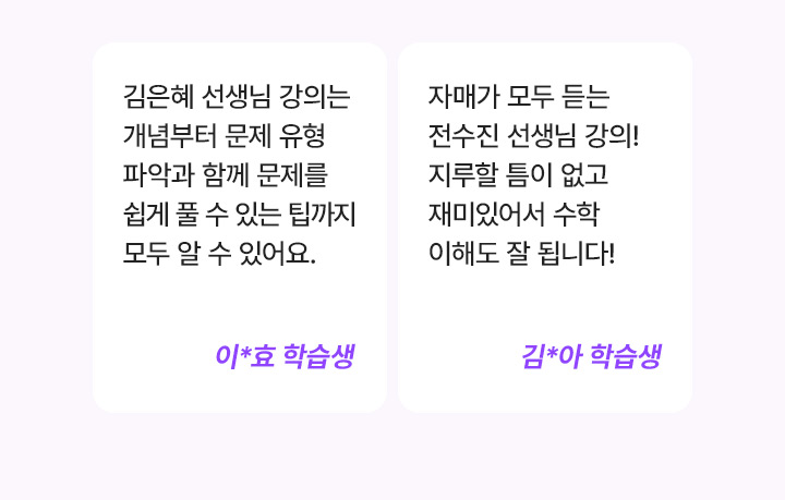 김은혜 선생님 강의는 개념부터 문제 유형 파악과 함께 문제를 쉽게 풀 수 있는 팁까지 모두 알 수 있어요. 이*효 학습생, 자매가 모두 듣는 전수진 선생님 강의! 지루할 틈이 없고 재미있어서 수학 이해도 잘 됩니다! 김*아 학습생
