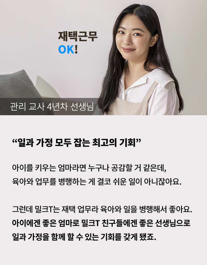 관리 교사 4년차 선생님 '일과 가정 모두 잡는 최고의 기회' 아이를 키우는 엄마라면 누구나 공감할 거 같은데, 육아와 업무를 병행하는 게 결코 귀운 일이 아니잖아요. 그런데 밀크T는 재택 업무라 육아와 일을 병행해서 좋아요. 아이에겐 좋은 엄마로 밀크T 친구들에겐 좋은 선생님으로 일과 가정을 함께 할 수 있는 기회를 갖게 됐죠.