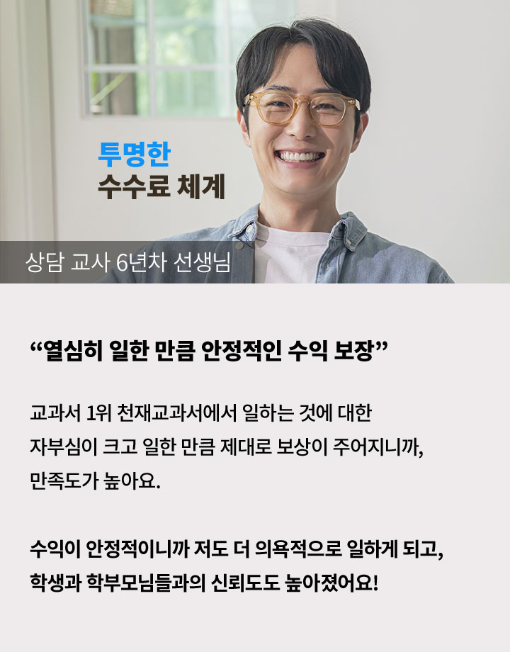 상담 교사 6년차 선생님 '열심히 일한 만큼 안정적인 수익 보장' 교과서 1위 천재교과서에서 일하는 것에 대한 자부심이 크고 일한 만큼 제대로 보상이 주어지니까, 만족도가 높아요. 수익이 안정적이니까 저도 더 의욕적으로 일하게 되고, 학생과 학부모님들과의 신뢰도도 높아졌어요!