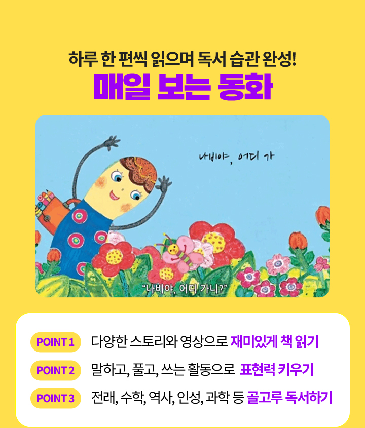 하루 한 편씩 읽으며 독서 습관 완성! 매일 보는 동화 point1 다양한 스토리와 영상으로 재미있게 책 읽기 point2 말하고, 풀고, 쓰는 활동으로  표현력 키우기 point3 전래, 수학, 역사, 인성, 과학 등 골고루 독서하기