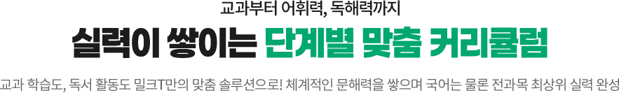 교과부터 어휘력, 독해력까지 실력이 쌓이는 단계별 맞춤 커리큘럼! 교과학습도, 독서 활동도 밀크T만의 맞춤 솔루션으로! 체계적인 문해력을 쌓으며 국어는 물론 전과목 최상위 실력 완성

								