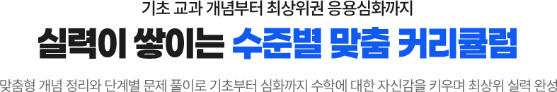 기초 교과 개념부터 최상위권 응용심화까지 실력이 쌓이는 수준별 맞춤 커리큘럼! 맞춤형 개념 정리와 단계별 문제 풀이로 기초부터 심화까지 수학에 대한 자신감을 키우며 최상위 실력 완성
