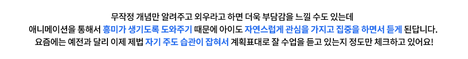 무작정 개념만 알려주고 외우라고 하면 더욱 부담감을 느낄 수도 있는데  애니메이션을 통해서 흥미가 생기도록 도와주기 때문에 아이도 자연스럽게 관심을 가지고 집중을 하면서 듣게 된답니다. 요즘에는 예전과 달리 이제 제법 자기 주도 습관이 잡혀서 계획표대로 잘 수업을 듣고 있는지 정도만 체크하고 있어요!