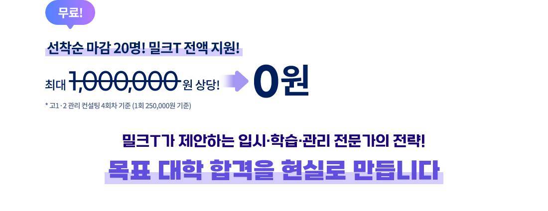 무료! 선착순 마감 20명! 밀크T 전액 지원! 최대 1,000,000상당! 0원 * 고1·2 관리 컨설팅 4회차 기준 (1회 250,000원 기준) 밀크T가 제안하는 입시·학습·관리 전문가의 전략! 목표 대학 합격을 현실로 만듭니다