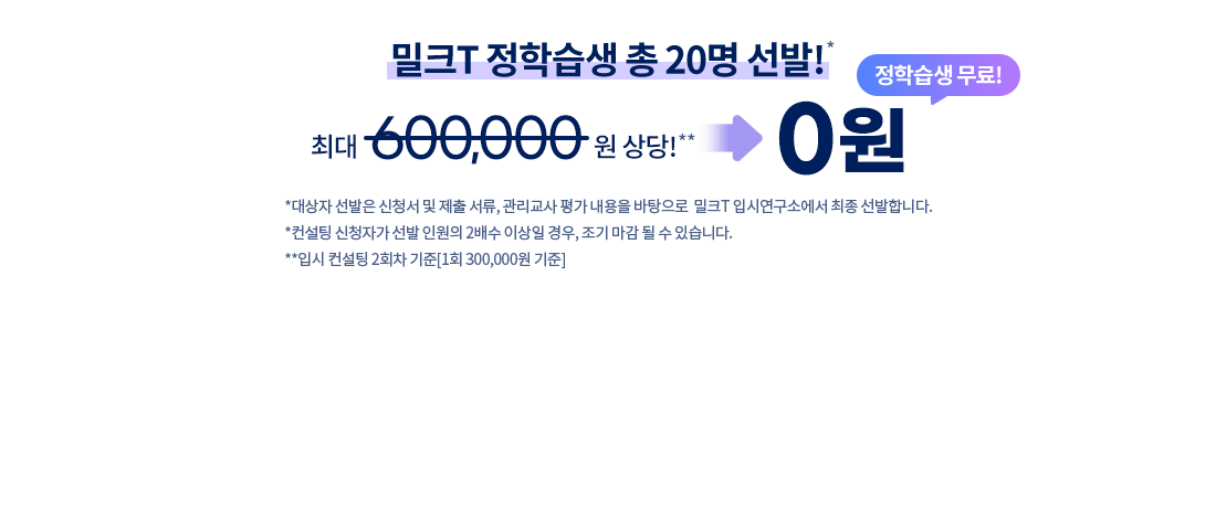 무료! 선착순 마감 20명! 밀크T 전액 지원! 최대 600,000상당! 0원 *대상자 선발은 신청서 및 제출 서류, 관리교사 평가 내용을 바탕으로  밀크T 입시연구소에서 최종 선발합니다. *컨설팅 신청자가 선발 인원의 2배수 이상일 경우, 조기 마감 될 수 있습니다. **입시 컨설팅 2회차 기준[1회 300,000원 기준]