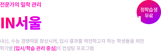 전문가의 밀착 관리로 결과를 역전하고 싶다면? IN서울 대학 합격 컨설팅 내신, 수능 경쟁력을 향상시켜, 입시 결과를 역전하고자 하는 학생들을 위한 학기별[입시/학습 관리 중심]의 컨설팅 프로그램