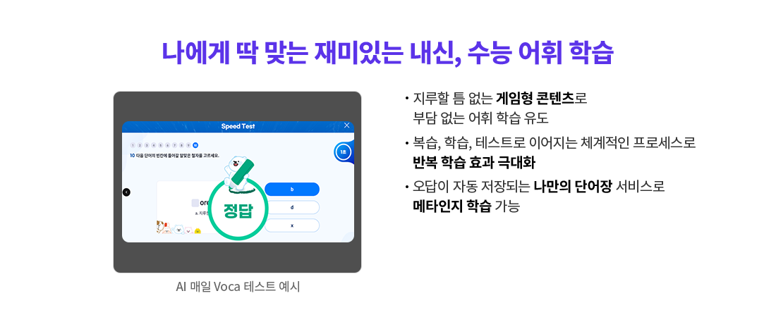 지루할 틈 없는 게임형 콘텐츠로 부담 없는 어휘 학습 유도 복습, 학습, 테스트로 이어지는 체계적인 프로세스로 반복 학습 효과 극대화 오답이 자동 저장되는 나만의 단어장 서비스로 메타인지 학습 가능