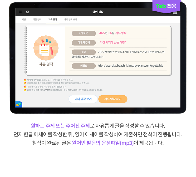 (TAB 전용) 원하는 주제 또는 주어진 주제로 자유롭게 글을 작성할 수 있습니다. 먼저 한글 에세이를 작성한 뒤, 영어 에세이를 작성하여 제출하면 첨삭이 진행됩니다. 첨삭이 완료된 글은 원어민 발음의 음성파일(mp3)이 제공됩니다.