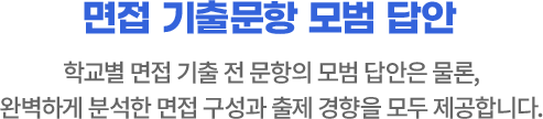 면접 기출문항 모범 답안 학교별 면접 기출 전 문항의 모범 답안은 물론, 완벽하게 분석한 면접 구성과 출제 경향을 모두 제공합니다.