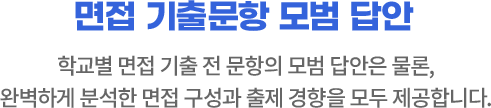 면접 기출문항 모범 답안 : 학교별 면접 기출 전 문항의 모범 답안은 물론, 완벽하게 분석한 면접 구성과 출제 경향을 모두 제공합니다.