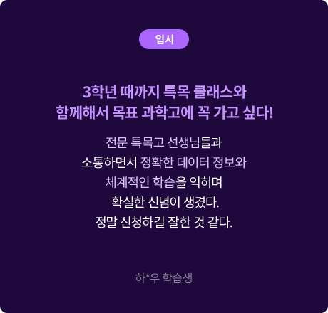 (입시) 3학년 때까지 특목 클래스와 함께해서 목표 과학고에 꼭 가고 싶다! 전문 특목고 선생님들과 소통하면서 정확한 데이터 정보와 체계적인 학습을 익히며 확실한 신념이 생겼다. 정말 신청하길 잘한 것 같다. 하*우 학습생