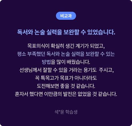 (비교과) 독서와 논술 실력을 보완할 수 있었습니다. 목표의식이 확실히 생긴 계기가 되었고, 평소 부족했던 독서와 논술 실력을 보완할 수 있는 방법을 많이 배웠습니다. 선생님께서 잘할 수 있을 거라는 용기도  주시고, 꼭 특목고가 목표가 아니더라도 도전해보면 좋을 것 같습니다. 혼자서 했다면 이만큼의 발전은 없었을 것 같습니다. 석*윤 학습생