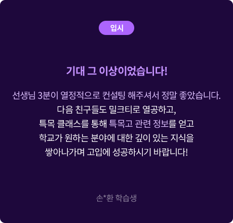 (입시) 기대 그 이상이었습니다! 선생님 3분이 열정적으로 컨설팅 해주셔서 정말 좋았습니다. 다음 친구들도 밀크티로 열공하고, 특목 클래스를 통해 특목고 관련 정보를 얻고 학교가 원하는 분야에 대한 깊이 있는 지식을 쌓아나가며 고입에 성공하시기 바랍니다! 손*환 학습생