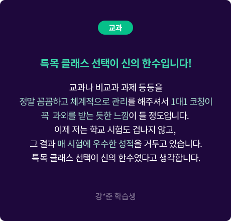 (교과) 특목 클래스 선택이 신의 한수입니다! 교과나 비교과 과제 등등을 정말 꼼꼼하고 체계적으로 관리를 해주셔서 1대1 코칭이 꼭  과외를 받는 듯한 느낌이 들 정도입니다. 이제 저는 학교 시험도 겁나지 않고, 그 결과 매 시험에 우수한 성적을 거두고 있습니다. 특목 클래스 선택이 신의 한수였다고 생각합니다. 강*준 학습생