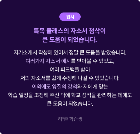 (입시) 특목 클래스의 자소서 첨삭이 큰 도움이 되었습니다. 자기소개서 작성에 있어서 정말 큰 도움을 받았습니다. 여러가지 자소서 예시를 받아볼 수 있었고, 여러 피드백을 받아 저의 자소서를 쉽게 수정해 나갈 수 있었습니다. 이외에도 양질의 강의와 저에게 맞는 학습 일정을 조정해 주신 덕에 학교 성적을 관리하는 데에도 큰 도움이 되었습니다. 허*준 학습생