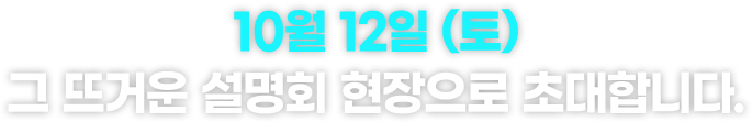 10월 12일 (토) 그 뜨거운 설명회 현장으로 초대합니다.