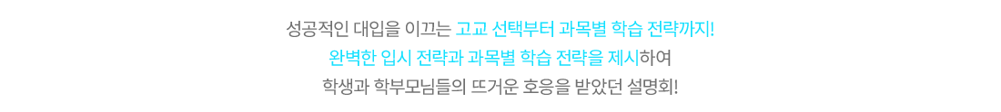 성공적인 대입을 이끄는 고교 선택부터 과목별 학습 전략까지! 완벽한 입시 전략과 과목별 학습 전략을 제시하여 학생과 학부모님들의 뜨거운 호응을 받았던 설명회!