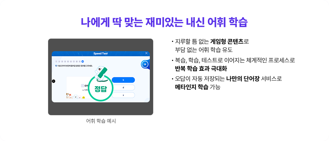 지루할 틈 없는 게임형 콘텐츠로 부담 없는 어휘 학습 유도 복습, 학습, 테스트로 이어지는 체계적인 프로세스로 반복 학습 효과 극대화 오답이 자동 저장되는 나만의 단어장 서비스로 메타인지 학습 가능