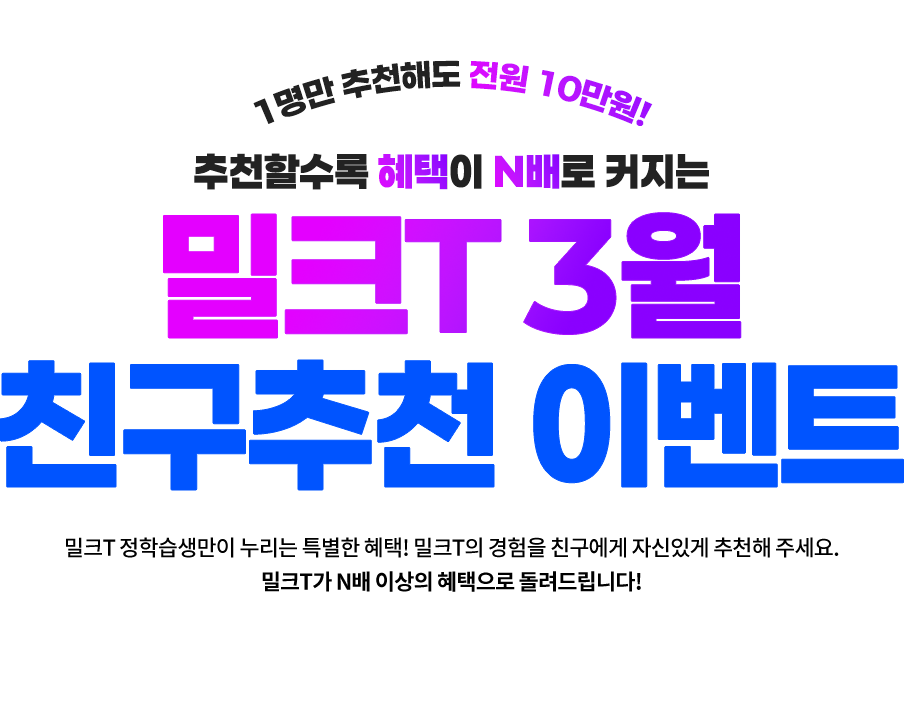 1명만 추천해도 전원 10만원! 추천할수록 혜택이 N배로 커지는 밀크T 3월 친구추천 이벤트, 밀크T 정학습생만이 누리는 특별한 혜택! 밀크T의 경험을 친구에게 자신있게 추천해주세요. 밀크T가 N배 이상의 혜택으로 돌려드립니다!